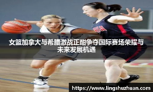 女篮加拿大与希腊激战正酣争夺国际赛场荣耀与未来发展机遇